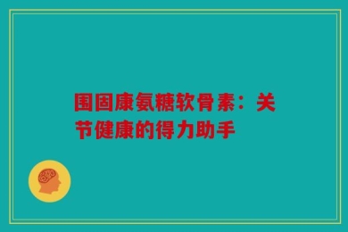 围固康氨糖软骨素：关节健康的得力助手