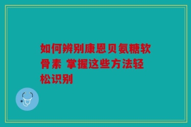 如何辨别康恩贝氨糖软骨素 掌握这些方法轻松识别