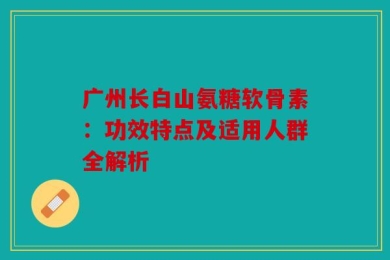 广州长白山氨糖软骨素：功效特点及适用人群全解析