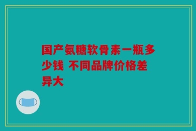 国产氨糖软骨素一瓶多少钱 不同品牌价格差异大
