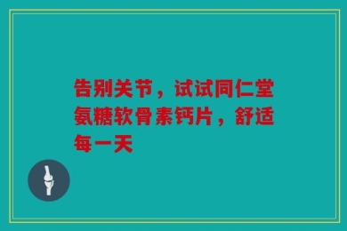告别关节，试试同仁堂氨糖软骨素钙片，舒适每一天