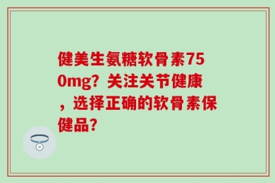 健美生氨糖软骨素750mg？关注关节健康，选择正确的软骨素保健品？
