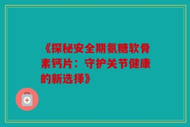《探秘安全期氨糖软骨素钙片：守护关节健康的新选择》