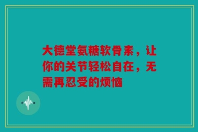 大德堂氨糖软骨素，让你的关节轻松自在，无需再忍受的烦恼