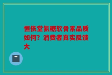 恒依堂氨糖软骨素品质如何？消费者真实反馈大