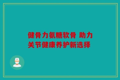 健骨力氨糖软骨 助力关节健康养护新选择