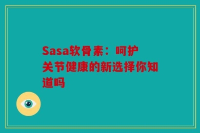 Sasa软骨素：呵护关节健康的新选择你知道吗
