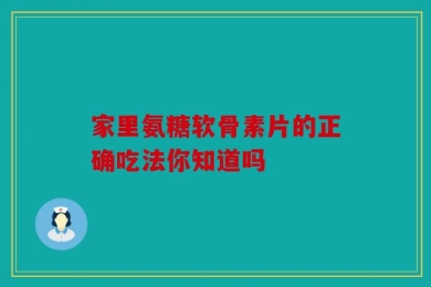 家里氨糖软骨素片的正确吃法你知道吗