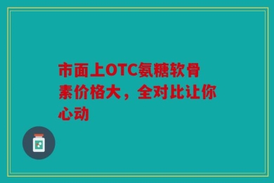 市面上OTC氨糖软骨素价格大，全对比让你心动