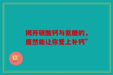 揭开碳酸钙与氨糖的，居然能让你爱上补钙”