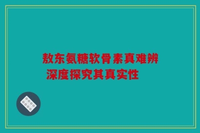 敖东氨糖软骨素真难辨 深度探究其真实性