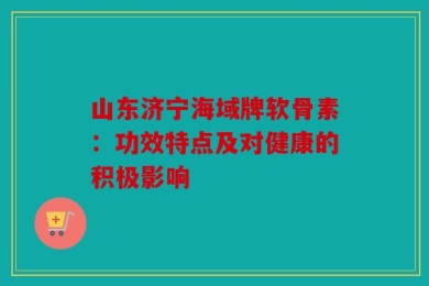 山东济宁海域牌软骨素：功效特点及对健康的积极影响