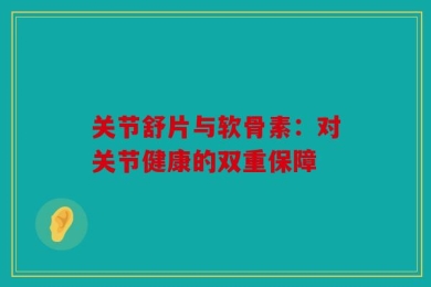 关节舒片与软骨素：对关节健康的双重保障