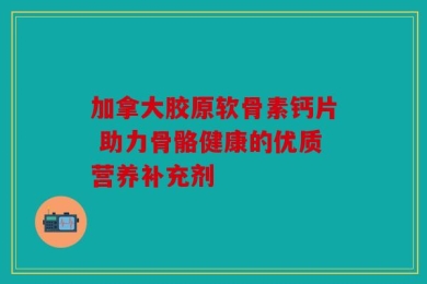 加拿大胶原软骨素钙片 助力骨骼健康的优质营养补充剂