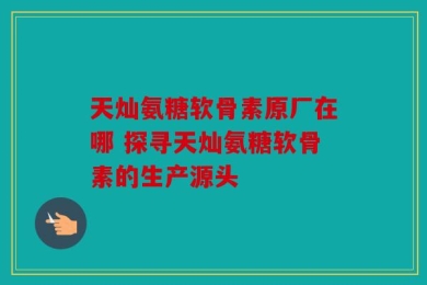 天灿氨糖软骨素原厂在哪 探寻天灿氨糖软骨素的生产源头