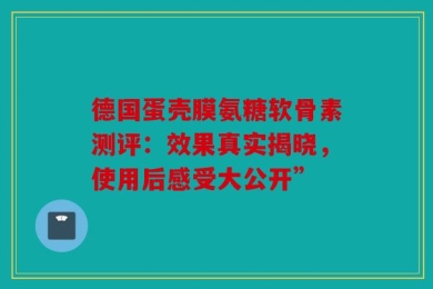 德国蛋壳膜氨糖软骨素测评：效果真实揭晓，使用后感受大公开”