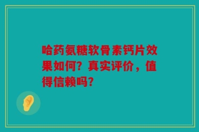 哈药氨糖软骨素钙片效果如何？真实评价，值得信赖吗？