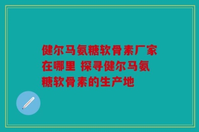 健尔马氨糖软骨素厂家在哪里 探寻健尔马氨糖软骨素的生产地
