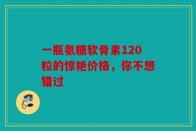 一瓶氨糖软骨素120粒的惊艳价格，你不想错过