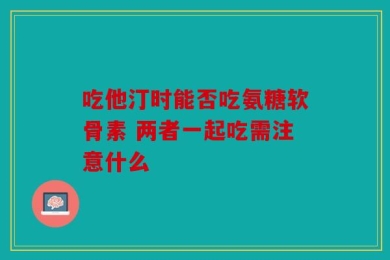 吃他汀时能否吃氨糖软骨素 两者一起吃需注意什么