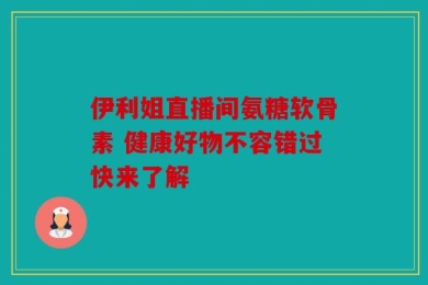 伊利姐直播间氨糖软骨素 健康好物不容错过快来了解