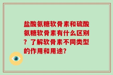 盐酸氨糖软骨素和硫酸氨糖软骨素有什么区别？了解软骨素不同类型的作用和用途？