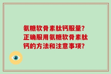 氨糖软骨素肽钙服量？正确服用氨糖软骨素肽钙的方法和注意事项？