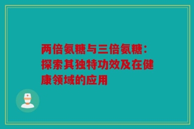 两倍氨糖与三倍氨糖：探索其独特功效及在健康领域的应用