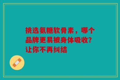 挑选氨糖软骨素，哪个品牌更易被身体吸收？让你不再纠结