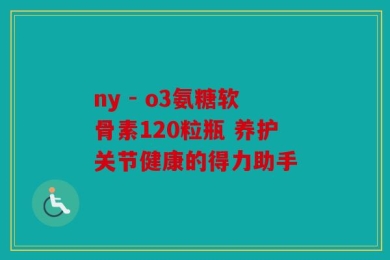 ny - o3氨糖软骨素120粒瓶 养护关节健康的得力助手