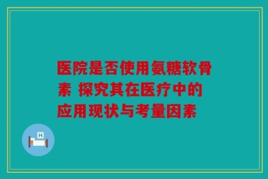 医院是否使用氨糖软骨素 探究其在医疗中的应用现状与考量因素