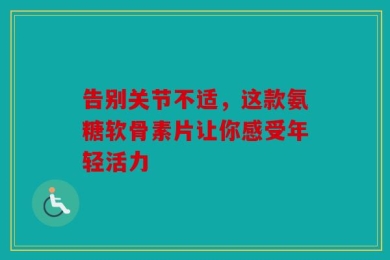 告别关节不适，这款氨糖软骨素片让你感受年轻活力
