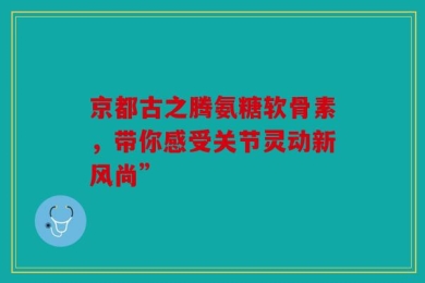 京都古之腾氨糖软骨素，带你感受关节灵动新风尚”