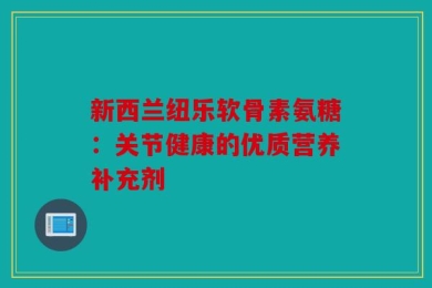 新西兰纽乐软骨素氨糖：关节健康的优质营养补充剂