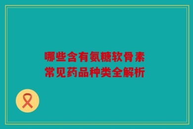 哪些含有氨糖软骨素 常见药品种类全解析