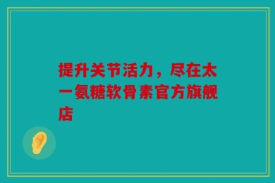 提升关节活力，尽在太一氨糖软骨素官方旗舰店