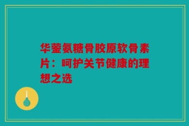 华蓥氨糖骨胶原软骨素片：呵护关节健康的理想之选