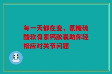 每一天都在变，氨糖硫酸软骨素钙胶囊助你轻松应对关节问题