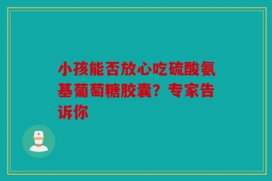 小孩能否放心吃硫酸氨基葡萄糖胶囊？专家告诉你