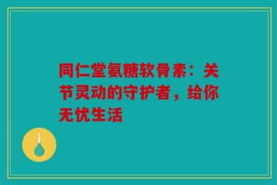 同仁堂氨糖软骨素：关节灵动的守护者，给你无忧生活
