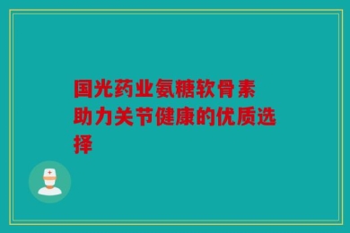 国光药业氨糖软骨素 助力关节健康的优质选择