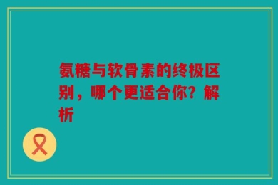氨糖与软骨素的终极区别，哪个更适合你？解析