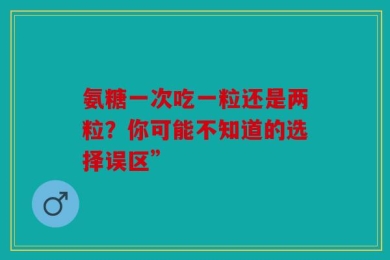 氨糖一次吃一粒还是两粒？你可能不知道的选择误区”
