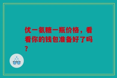 优一氨糖一瓶价格，看看你的钱包准备好了吗？