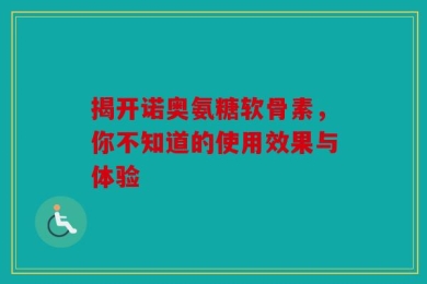 揭开诺奥氨糖软骨素，你不知道的使用效果与体验