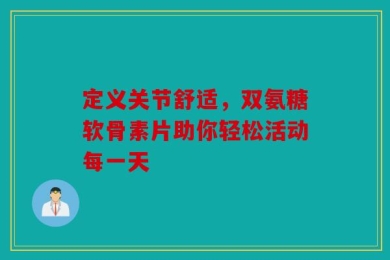 定义关节舒适，双氨糖软骨素片助你轻松活动每一天