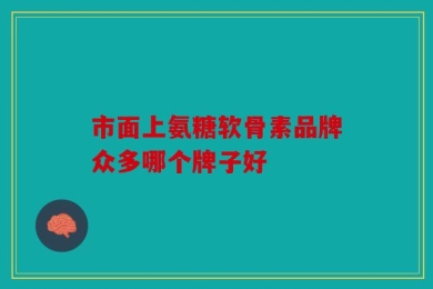 市面上氨糖软骨素品牌众多哪个牌子好