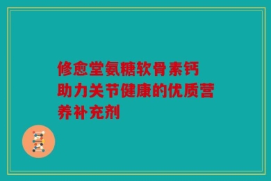 修愈堂氨糖软骨素钙 助力关节健康的优质营养补充剂