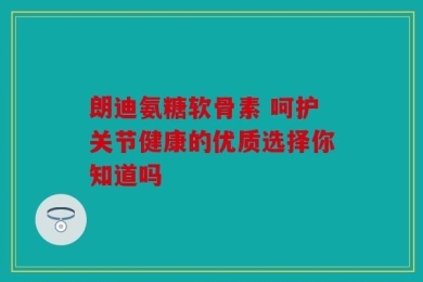 朗迪氨糖软骨素 呵护关节健康的优质选择你知道吗