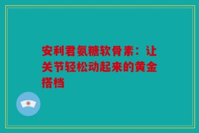 安利君氨糖软骨素：让关节轻松动起来的黄金搭档